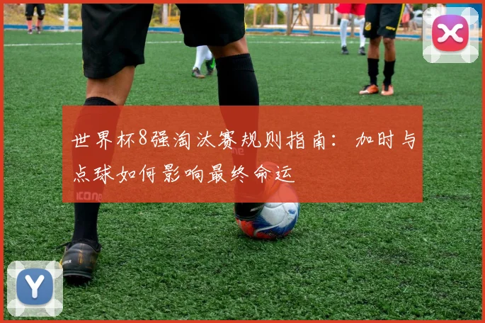 世界杯8强淘汰赛规则指南:加时与点球如何影响最终命运