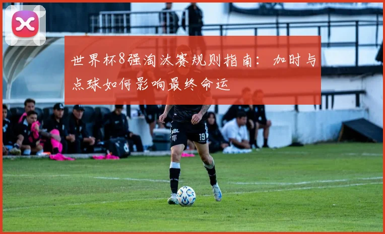 世界杯8强淘汰赛规则指南:加时与点球如何影响最终命运