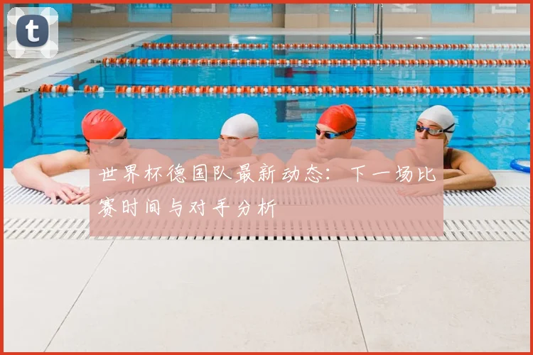 世界杯德国队最新动态:下一场比赛时间与对手分析